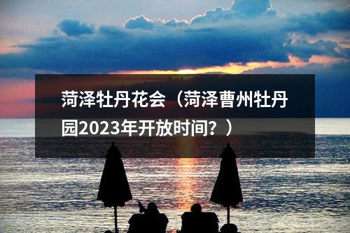 菏泽牡丹花会（菏泽曹州牡丹园2023年开放时间？）